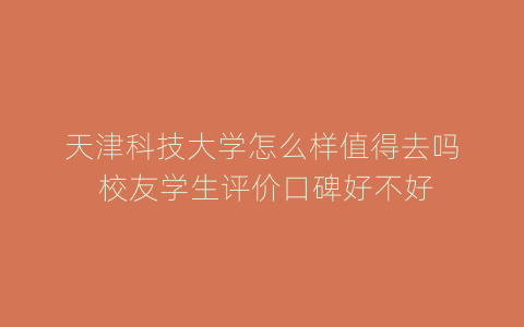 天津科技大学怎么样值得去吗 校友学生评价口碑好不好