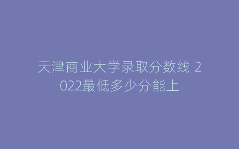 天津商业大学录取分数线 2022最低多少分能上