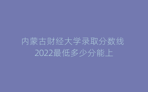 内蒙古财经大学录取分数线 2022最低多少分能上