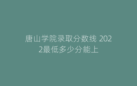 唐山学院录取分数线 2022最低多少分能上