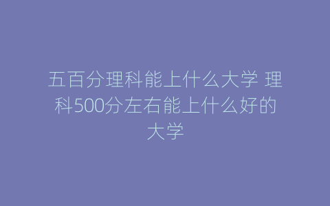 五百分理科能上什么大学 理科500分左右能上什么好的大学