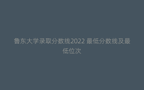 鲁东大学录取分数线2022 最低分数线及最低位次