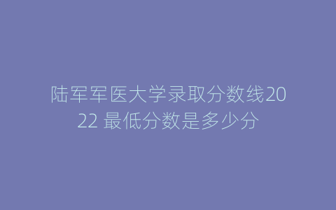 陆军军医大学录取分数线2022 最低分数是多少分
