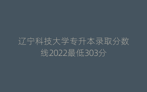 辽宁科技大学专升本录取分数线2022最低303分