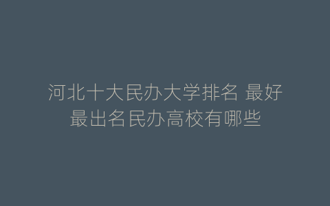 河北十大民办大学排名 最好最出名民办高校有哪些