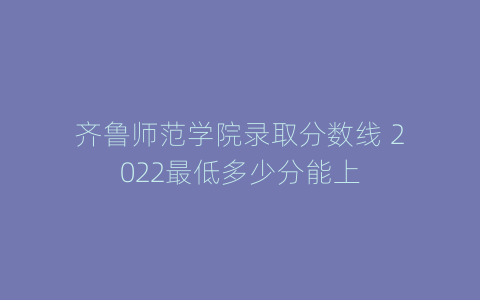 齐鲁师范学院录取分数线 2022最低多少分能上