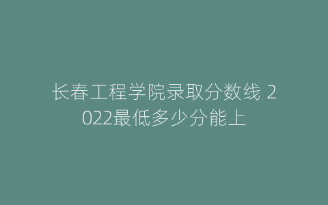 长春工程学院录取分数线 2022最低多少分能上