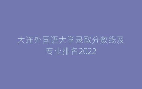 大连外国语大学录取分数线及专业排名2022