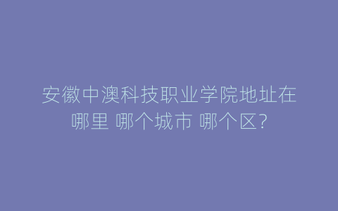 安徽中澳科技职业学院地址在哪里 哪个城市 哪个区？