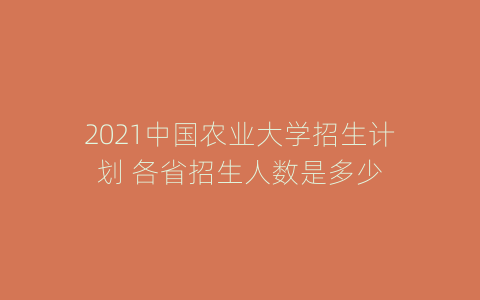 2021中国农业大学招生计划 各省招生人数是多少