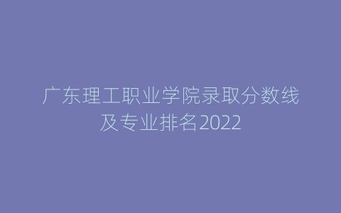广东理工职业学院录取分数线及专业排名2022