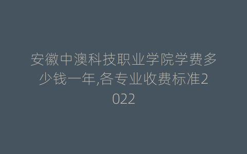 安徽中澳科技职业学院学费多少钱一年,各专业收费标准2022