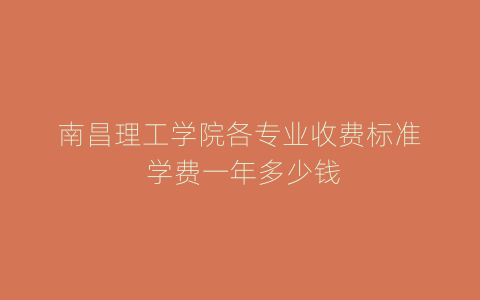 南昌理工学院各专业收费标准 学费一年多少钱