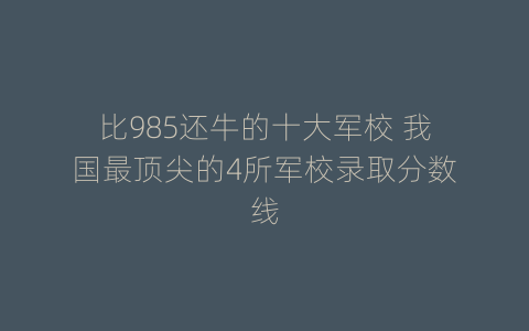 比985还牛的十大军校 我国最顶尖的4所军校录取分数线