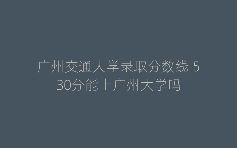 广州交通大学录取分数线 530分能上广州大学吗