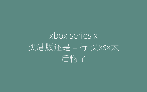 xbox series x买港版还是国行 买xsx太后悔了