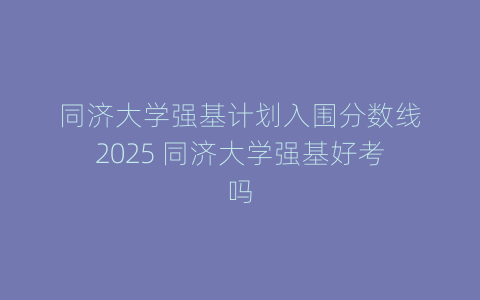 同济大学强基计划入围分数线2025 同济大学强基好考吗