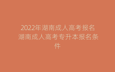 2022年湖南成人高考报名 湖南成人高考专升本报名条件