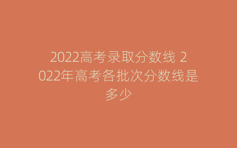 2022高考录取分数线 2022年高考各批次分数线是多少