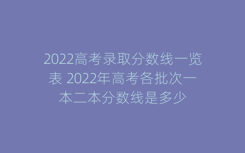 2022高考录取分数线一览表 2022年高考各批次一本二本分数线是多少