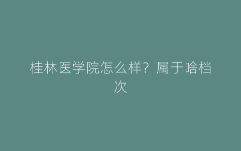 桂林医学院怎么样？属于啥档次