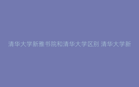 清华大学新雅书院和清华大学区别 清华大学新雅书院什么档次