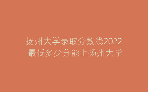 扬州大学录取分数线2022 最低多少分能上扬州大学