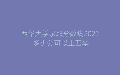 西华大学录取分数线2022 多少分可以上西华