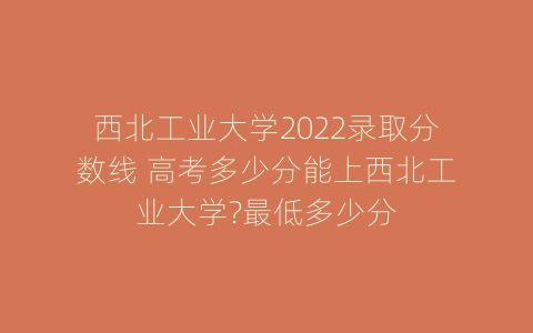 西北工业大学2022录取分数线 高考多少分能上西北工业大学?最低多少分
