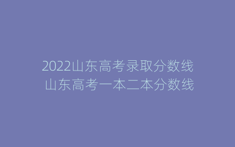 2022山东高考录取分数线 山东高考一本二本分数线