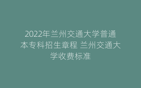 2022年兰州交通大学普通本专科招生章程 兰州交通大学收费标准