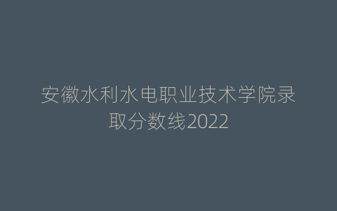 安徽水利水电职业技术学院录取分数线2022