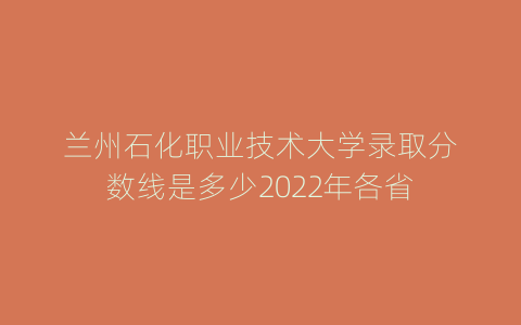 兰州石化职业技术大学录取分数线是多少2022年各省