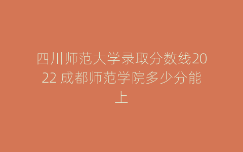 四川师范大学录取分数线2022 成都师范学院多少分能上