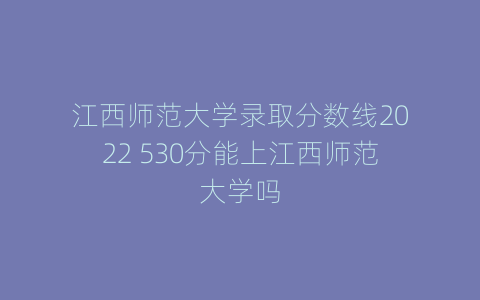 江西师范大学录取分数线2022 530分能上江西师范大学吗