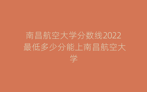 南昌航空大学分数线2022 最低多少分能上南昌航空大学