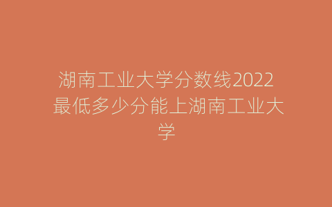 湖南工业大学分数线2022 最低多少分能上湖南工业大学