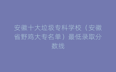 安徽十大垃圾专科学校（安徽省野鸡大专名单）最低录取分数线