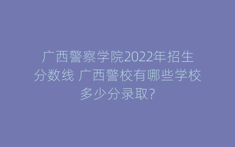 广西警察学院2022年招生分数线 广西警校有哪些学校多少分录取？