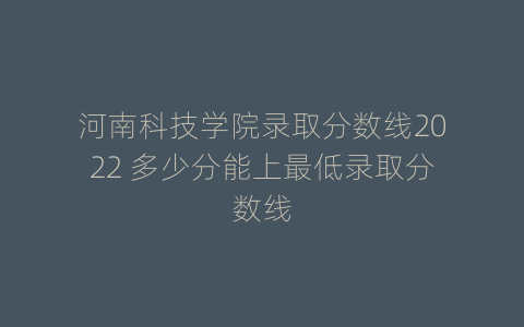 河南科技学院录取分数线2022 多少分能上最低录取分数线