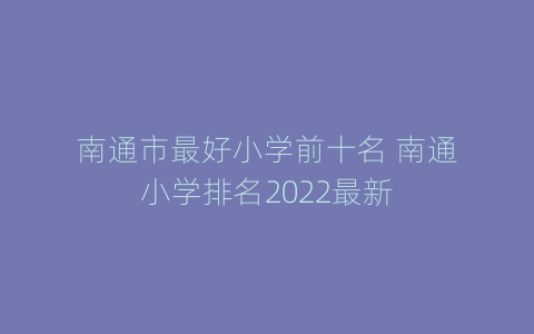 南通市最好小学前十名 南通小学排名2022最新