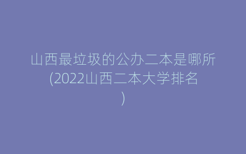 山西最垃圾的公办二本是哪所(2022山西二本大学排名)