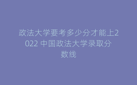 政法大学要考多少分才能上2022 中国政法大学录取分数线