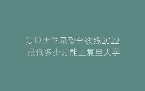 复旦大学录取分数线2022 最低多少分能上复旦大学