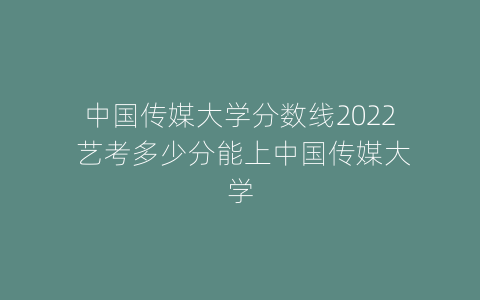中国传媒大学分数线2022 艺考多少分能上中国传媒大学