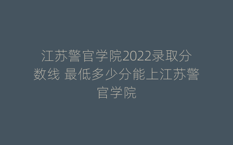 江苏警官学院2022录取分数线 最低多少分能上江苏警官学院