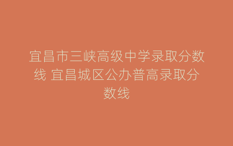 宜昌市三峡高级中学录取分数线 宜昌城区公办普高录取分数线
