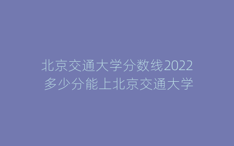 北京交通大学分数线2022 多少分能上北京交通大学