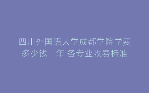 四川外国语大学成都学院学费多少钱一年 各专业收费标准