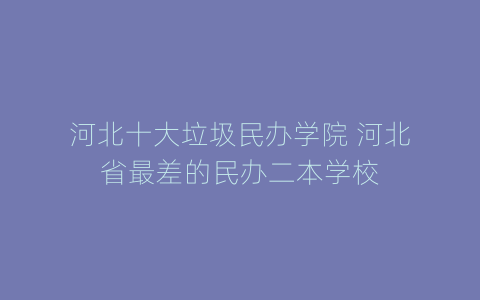 河北十大垃圾民办学院 河北省最差的民办二本学校